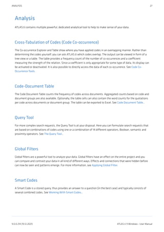 Analysis
ATLAS.ti contains multiple powerful, dedicated analytical tool to help to make sense of your data.
Cross-Tabulation of Codes (Code Co-occurrence)
The Co-occurrence Explorer and Table show where you have applied codes in an overlapping manner. Rather than
determining the codes yourself, you can ask ATLAS.ti which codes overlap. The output can be viewed in form of a
tree view or a table. The table provides a frequency count of the number of co-occurrences and a coefficient
measuring the strength of the relation. Since a coefficient is only appropriate for some type of data, its display can
be activated or deactivated. It is also possible to directly access the data of each co-occurrence. See Code Co-
Occurrence Tools.
Code-Document Table
The Code Document Table counts the frequency of codes across documents. Aggregated counts based on code and
document groups are also available. Optionally, the table cells can also contain the word counts for the quotations
per code across documents or document group. The table can be exported to Excel. See Code Document Table..
Query Tool
For more complex search requests, the Query Tool is at your disposal. Here you can formulate search requests that
are based on combinations of codes using one or a combination of 14 different operators, Boolean, semantic and
proximity operators. See The Query Tool..
Global Filters
Global filters are a powerful tool to analyze your data. Global filters have an effect on the entire project and you
can compare and contrast your data in all kind of different ways. Effects and connections that were hidden before
can now be seen and patterns emerge. For more information, see Applying Global Filter.
Smart Codes
A Smart Code is a stored query, thus provides an answer to a question (in the best case) and typically consists of
several combined codes. See Working With Smart Codes..
ANALYSIS 27
9.0.0.214 (15.12.2021) ATLAS.ti 9 Windows - User Manual
 
