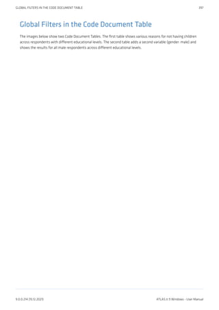 Global Filters in the Code Document Table
The images below show two Code Document Tables. The first table shows various reasons for not having children
across respondents with different educational levels. The second table adds a second variable (gender: male) and
shows the results for all male respondents across different educational levels.
GLOBAL FILTERS IN THE CODE DOCUMENT TABLE 397
9.0.0.214 (15.12.2021) ATLAS.ti 9 Windows - User Manual
 