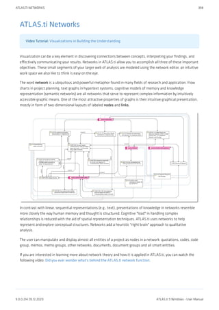ATLAS.ti Networks
Video Tutorial: Visualizations in Building the Understanding
Visualization can be a key element in discovering connections between concepts, interpreting your findings, and
effectively communicating your results. Networks in ATLAS.ti allow you to accomplish all three of these important
objectives. These small segments of your larger web of analysis are modeled using the network editor, an intuitive
work space we also like to think is easy on the eye.
The word network is a ubiquitous and powerful metaphor found in many fields of research and application. Flow
charts in project planning, text graphs in hypertext systems, cognitive models of memory and knowledge
representation (semantic networks) are all networks that serve to represent complex information by intuitively
accessible graphic means. One of the most attractive properties of graphs is their intuitive graphical presentation,
mostly in form of two-dimensional layouts of labeled nodes and links.
In contrast with linear, sequential representations (e.g., text), presentations of knowledge in networks resemble
more closely the way human memory and thought is structured. Cognitive "load" in handling complex
relationships is reduced with the aid of spatial representation techniques. ATLAS.ti uses networks to help
represent and explore conceptual structures. Networks add a heuristic "right brain" approach to qualitative
analysis.
The user can manipulate and display almost all entities of a project as nodes in a network: quotations, codes, code
group, memos, memo groups, other networks, documents, document groups and all smart entities.
If you are interested in learning more about network theory and how it is applied in ATLAS.ti, you can watch the
following video: Did you ever wonder what's behind the ATLAS.ti network function.
ATLAS.TI NETWORKS 398
9.0.0.214 (15.12.2021) ATLAS.ti 9 Windows - User Manual
 