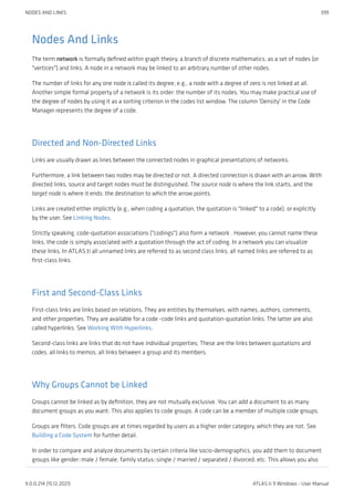 Nodes And Links
The term network is formally defined within graph theory, a branch of discrete mathematics, as a set of nodes (or
"vertices") and links. A node in a network may be linked to an arbitrary number of other nodes.
The number of links for any one node is called its degree; e.g., a node with a degree of zero is not linked at all.
Another simple formal property of a network is its order: the number of its nodes. You may make practical use of
the degree of nodes by using it as a sorting criterion in the codes list window. The column 'Density' in the Code
Manager represents the degree of a code.
Directed and Non-Directed Links
Links are usually drawn as lines between the connected nodes in graphical presentations of networks.
Furthermore, a link between two nodes may be directed or not. A directed connection is drawn with an arrow. With
directed links, source and target nodes must be distinguished. The source node is where the link starts, and the
target node is where it ends: the destination to which the arrow points.
Links are created either implicitly (e.g., when coding a quotation, the quotation is "linked" to a code), or explicitly
by the user. See Linking Nodes.
Strictly speaking, code-quotation associations ("codings") also form a network . However, you cannot name these
links, the code is simply associated with a quotation through the act of coding. In a network you can visualize
these links. In ATLAS.ti all unnamed links are referred to as second class links, all named links are referred to as
first-class links.
First and Second-Class Links
First-class links are links based on relations. They are entities by themselves, with names, authors, comments,
and other properties. They are available for a code -code links and quotation-quotation links. The latter are also
called hyperlinks. See Working With Hyperlinks.
Second-class links are links that do not have individual properties; These are the links between quotations and
codes, all links to memos, all links between a group and its members.
Why Groups Cannot be Linked
Groups cannot be linked as by definition, they are not mutually exclusive. You can add a document to as many
document groups as you want. This also applies to code groups. A code can be a member of multiple code groups.
Groups are filters. Code groups are at times regarded by users as a higher order category, which they are not. See
Building a Code System for further detail.
In order to compare and analyze documents by certain criteria like socio-demographics, you add them to document
groups like gender::male / female, family status::single / married / separated / divorced, etc. This allows you also
NODES AND LINKS 399
9.0.0.214 (15.12.2021) ATLAS.ti 9 Windows - User Manual
 