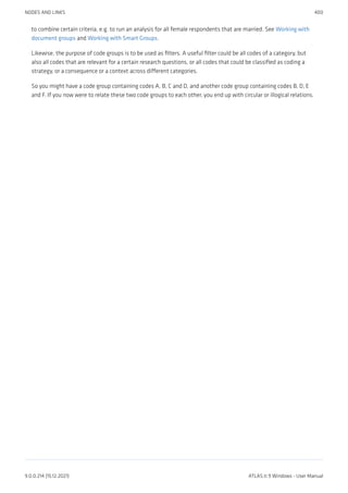 to combine certain criteria, e.g. to run an analysis for all female respondents that are married. See Working with
document groups and Working with Smart Groups.
Likewise, the purpose of code groups is to be used as filters. A useful filter could be all codes of a category, but
also all codes that are relevant for a certain research questions, or all codes that could be classified as coding a
strategy, or a consequence or a context across different categories.
So you might have a code group containing codes A, B, C and D, and another code group containing codes B, D, E
and F. If you now were to relate these two code groups to each other, you end up with circular or illogical relations.
NODES AND LINKS 400
9.0.0.214 (15.12.2021) ATLAS.ti 9 Windows - User Manual
 