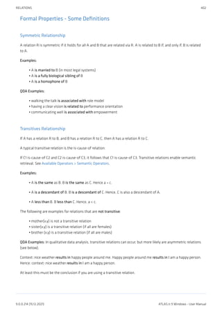 Formal Properties - Some Definitions
Symmetric Relationship
A relation R is symmetric if it holds for all A and B that are related via R. A is related to B if, and only if, B is related
to A.
Examples:
A is married to B (in most legal systems)
A is a fully biological sibling of B
A is a homophone of B
QDA Examples:
walking the talk is associated with role model
having a clear vision is related to performance orientation
communicating well is associated with empowerment
Transitives Relationship
If A has a relation R to B, and B has a relation R to C, then A has a relation R to C.
A typical transitive relation is the is-cause-of relation:
If C1 is-cause-of C2 and C2 is-cause-of C3, it follows that C1 is-cause-of C3. Transitive relations enable semantic
retrieval. See Available Operators > Semantic Operators.
Examples:
A is the same as B. B is the same as C. Hence a = c.
A is a descendant of B. B is a descendant of C. Hence, C is also a descendant of A.
A less than B. B less than C. Hence, a < c.
The following are examples for relations that are not transitive:
mother(x,y) is not a transitive relation
sister(x,y) is a transitive relation (if all are females)
brother (x,y) is a transitive relation (if all are males)
QDA Examples: In qualitative data analysis, transitive relations can occur, but more likely are asymmetric relations
(see below).
Context::nice weather results in happy people around me. Happy people around me results in I am a happy person.
Hence: context::nice weather results in I am a happy person.
At least this must be the conclusion if you are using a transitive relation.
•
•
•
•
•
•
•
•
•
•
•
•
RELATIONS 402
9.0.0.214 (15.12.2021) ATLAS.ti 9 Windows - User Manual
 
