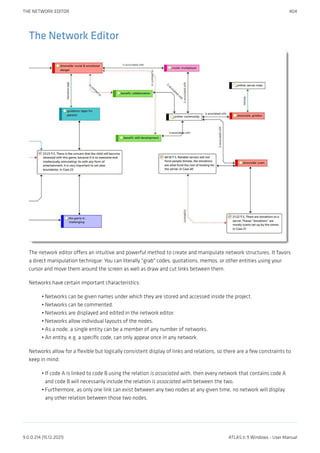 The Network Editor
The network editor offers an intuitive and powerful method to create and manipulate network structures. It favors
a direct manipulation technique: You can literally "grab" codes, quotations, memos, or other entities using your
cursor and move them around the screen as well as draw and cut links between them.
Networks have certain important characteristics:
Networks can be given names under which they are stored and accessed inside the project.
Networks can be commented.
Networks are displayed and edited in the network editor.
Networks allow individual layouts of the nodes.
As a node, a single entity can be a member of any number of networks.
An entity, e.g. a specific code, can only appear once in any network.
Networks allow for a flexible but logically consistent display of links and relations, so there are a few constraints to
keep in mind:
If code A is linked to code B using the relation is associated with, then every network that contains code A
and code B will necessarily include the relation is associated with between the two.
Furthermore, as only one link can exist between any two nodes at any given time, no network will display
any other relation between those two nodes.
•
•
•
•
•
•
•
•
THE NETWORK EDITOR 404
9.0.0.214 (15.12.2021) ATLAS.ti 9 Windows - User Manual
 