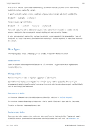 If you want to link code A and code B in different ways in different networks, you need to work with "dummy"
codes that modify a relation. For example:
A specific context X results in emotion A leading to behaviour B, then linking A to B directly would be false:
Emotion A ---- leading to ----> Behavior B
However, you can express it like this:
Emotion A ---- if ----> context X -----leading to -----> Behaviour B
'Context X' is a dummy code as it did not already exist in the code system. It needed to be added in order to
express a relationship that emerges while you were working with and interpreting the data.
In order to visualize such relationships, you have the option to create new codes in the network editor. These will
show up in your list of codes with 0 groundedness and a density of 1 or more, depending on their connectedness in
the network.
Node Types
The following object classes can be displayed and edited as nodes within the network editor.
Codes as Nodes
Codes are probably the most prominent objects in ATLAS.ti networks. They provide the main ingredients for
models and theories.
Memos as Nodes
Memos in networks are often an important supplement to code networks.
Several theoretical memos can be imported into a network to map out their relationship. The visual layout
provides comfortable territory for moving from memo to memo, in order to read and contemplate each individually
and the relationship(s) between them.
Documents as Nodes
Documents as nodes are useful for case comparisons paired with the option to add code neighbors.
Documents as nodes make a nice graphical content table for graphical documents when selecting the preview.
The icons for document nodes vary by media type.
Quotations As Nodes
Quotations and codes have one thing in common, which is different for the other entities. They can link to each
other (quotations to quotations and code to codes) with fully qualified "first class" links. See Nodes and Link.
THE NETWORK EDITOR 405
9.0.0.214 (15.12.2021) ATLAS.ti 9 Windows - User Manual
 