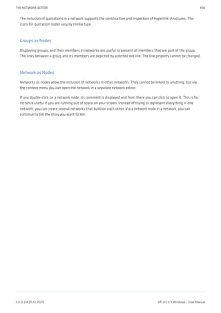 The inclusion of quotations in a network supports the construction and inspection of hyperlink structures. The
icons for quotation nodes vary by media type.
Groups as Nodes
Displaying groups, and their members in networks are useful to present all members that are part of the group.
The links between a group and its members are depicted by a dotted red line. The line property cannot be changed.
Network as Nodes
Networks as nodes allow the inclusion of networks in other networks. They cannot be linked to anything, but via
the context menu you can open the network in a separate network editor.
If you double-click on a network node, its comment is displayed and from there you can click to open it. This is for
instance useful if you are running out of space on your screen. Instead of trying to represent everything in one
network, you can create several networks that build on each other. Via a network node in a network, you can
continue to tell the story you want to tell.
THE NETWORK EDITOR 406
9.0.0.214 (15.12.2021) ATLAS.ti 9 Windows - User Manual
 