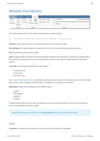 Network View Options
The display characteristics of the nodes can be altered in a variety of ways.
To change the node or link style, select the View tab in a network editor.
Overview: If you select this option, a schematic overview of the network is shown.
Fit to Window: This option adjusts the network to fit the size of the currently opened network editor.
Grid: The grid helps you to position nodes.
Snap: Snapping allows an object to be easily positioned in alignment with grid lines, guide lines or another object,
by causing it to automatically jump to an exact position when the user drags it to the proximity of the desired
location.
Link Label: You can define three labels for each relation:
(relation) name
short name
symbolic name
See Creating & Modifying Relations. Depending on what you want to see in your network, you can switch the label
that is shown. If you change to a different label, this applies to all relations in the network.
Node Styles: Nodes can be displayed in four different styles:
simple
flat (default)
gradient
shadow
Instead of describing the various looks, go ahead and try out each style and select the one that you like best or
that is most suitable for the task at hand.
Some of these options you also find in the Layout/Style section in the main Network ribbon.
Style
Comments: If activated the comments of all nodes that have comments are displayed.
•
•
•
•
•
•
•
NETWORK VIEW OPTIONS 407
9.0.0.214 (15.12.2021) ATLAS.ti 9 Windows - User Manual
 