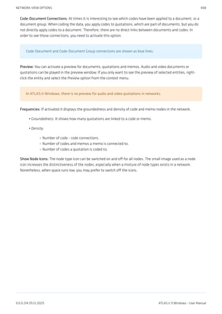 Code-Document Connections: At times it is interesting to see which codes have been applied to a document, or a
document group. When coding the data, you apply codes to quotations, which are part of documents, but you do
not directly apply codes to a document. Therefore, there are no direct links between documents and codes. In
order to see those connections, you need to activate this option.
Code-Document and Code-Document Group connections are shown as blue lines.
Preview: You can activate a preview for documents, quotations and memos. Audio and video documents or
quotations can be played in the preview window. If you only want to see the preview of selected entities, right-
click the entity and select the Preview option from the context menu.
In ATLAS.ti Windows, there is no preview for audio and video quotations in networks.
Frequencies: If activated it displays the groundedness and density of code and memo nodes in the network.
Groundedness: It shows how many quotations are linked to a code or memo.
Density:
Number of code - code connections.
Number of codes and memos a memo is connected to.
Number of codes a quotation is coded to.
Show Node Icons: The node type icon can be switched on and off for all nodes. The small image used as a node
icon increases the distinctiveness of the nodes, especially when a mixture of node types exists in a network.
Nonetheless, when space runs low, you may prefer to switch off the icons.
•
•
◦
◦
◦
NETWORK VIEW OPTIONS 408
9.0.0.214 (15.12.2021) ATLAS.ti 9 Windows - User Manual
 