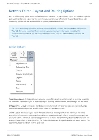Network Editor - Layout And Routing Options
You can select among twelve automatic layout options. The results of the automatic layout procedure are typically
quite usable and provide a good starting point for subsequent manual refinement. They can be combined with
four routing options that are responsible for an optimal placement of the links.
The Layout and routing options are available from the Network Editor via the main Network Tab, and the
View Tab. By moving nodes to different positions, you can modify an initial layout created by the
automatic layout procedure. For precision placement of nodes, use the Grid and Snap option under the
View Tab.
Layout Options
Perpendicular Layout: Orthogonal layouts allow the edges of the graph to run horizontally or vertically, parallel to
the coordinate axes of the layout. It produces compact drawings with no overlaps, few crossings, and few bends.
Orthogonal Tree Layout: Same as the standard perpendicular layout, but larger sub trees are processed using a
specialized tree layout algorithm, which is better suited for tree-like structures.
Circular Layout: The circular layout places the nodes on a circle, choosing carefully the ordering of the nodes
around the circle to reduce crossings and place adjacent nodes close to each other. It emphasizes group and tree
structures within a network. It creates node partitions by analyzing the connectivity structure of the network, and
arranges the partitions as separate circles.  The circles themselves are arranged in a radial tree layout fashion. This
algorithm suits social network analysis quite well.
NETWORK EDITOR - LAYOUT AND ROUTING OPTIONS 409
9.0.0.214 (15.12.2021) ATLAS.ti 9 Windows - User Manual
 