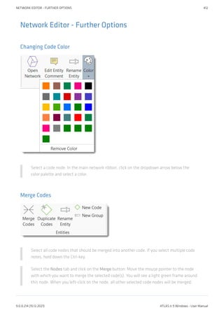 Network Editor - Further Options
Changing Code Color
Select a code node. In the main network ribbon, click on the dropdown arrow below the
color palette and select a color.
Merge Codes
Select all code nodes that should be merged into another code. If you select multiple code
notes, hold down the Ctrl-key.
Select the Nodes tab and click on the Merge button. Move the mouse pointer to the node
with which you want to merge the selected code(s). You will see a light green frame around
this node. When you left-click on the node, all other selected code nodes will be merged.
NETWORK EDITOR - FURTHER OPTIONS 412
9.0.0.214 (15.12.2021) ATLAS.ti 9 Windows - User Manual
 