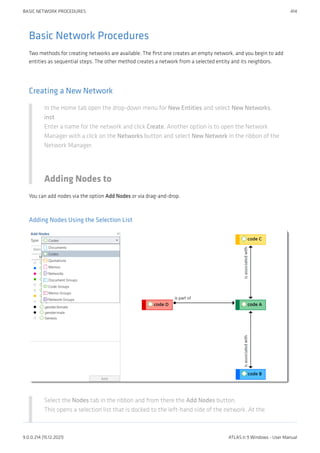 Basic Network Procedures
Two methods for creating networks are available. The first one creates an empty network, and you begin to add
entities as sequential steps. The other method creates a network from a selected entity and its neighbors.
Creating a New Network
In the Home tab open the drop-down menu for New Entities and select New Networks.
inst
Enter a name for the network and click Create. Another option is to open the Network
Manager with a click on the Networks button and select New Network in the ribbon of the
Network Manager.
Adding Nodes to
You can add nodes via the option Add Nodes or via drag-and-drop.
Adding Nodes Using the Selection List
Select the Nodes tab in the ribbon and from there the Add Nodes button.
This opens a selection list that is docked to the left-hand side of the network. At the
BASIC NETWORK PROCEDURES 414
9.0.0.214 (15.12.2021) ATLAS.ti 9 Windows - User Manual
 