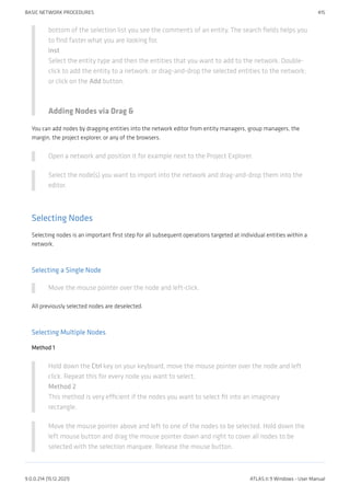 bottom of the selection list you see the comments of an entity. The search fields helps you
to find faster what you are looking for.
inst
Select the entity type and then the entities that you want to add to the network. Double-
click to add the entity to a network; or drag-and-drop the selected entities to the network;
or click on the Add button.
Adding Nodes via Drag &
You can add nodes by dragging entities into the network editor from entity managers, group managers, the
margin, the project explorer, or any of the browsers.
Open a network and position it for example next to the Project Explorer.
Select the node(s) you want to import into the network and drag-and-drop them into the
editor.
Selecting Nodes
Selecting nodes is an important first step for all subsequent operations targeted at individual entities within a
network.
Selecting a Single Node
Move the mouse pointer over the node and left-click.
All previously selected nodes are deselected.
Selecting Multiple Nodes
Method 1
Hold down the Ctrl key on your keyboard, move the mouse pointer over the node and left
click. Repeat this for every node you want to select.
Method 2
This method is very efficient if the nodes you want to select fit into an imaginary
rectangle.
Move the mouse pointer above and left to one of the nodes to be selected. Hold down the
left mouse button and drag the mouse pointer down and right to cover all nodes to be
selected with the selection marquee. Release the mouse button.
BASIC NETWORK PROCEDURES 415
9.0.0.214 (15.12.2021) ATLAS.ti 9 Windows - User Manual
 