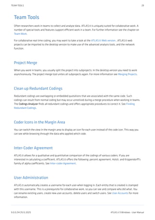 Team Tools
Often researchers work in teams to collect and analyse data. ATLAS.ti is uniquely suited for collaborative work. A
number of special tools and features support efficient work in a team. For further information see the chapter on
Team Work.
For collaborative real time coding, you may want to take a look at the ATLAS.ti Web version.. ATLAS.ti web
projects can be imported to the desktop version to make use of the advanced analysis tools, and the network
function.
Project Merge
When you work in teams, you usually split the project into subprojects. In the desktop version you need to work
asynchronously. The project merge tool unites all subprojects again. For more information see Merging Projects.
Clean up Redundant Codings
Redundant codings are overlapping or embedded quotations that are associated with the same code. Such
codings can result from normal coding but may occur unnoticed during a merge procedure when working in teams.
The Codings Analyzer finds all redundant codings and offers appropriate procedures to correct it. See Finding
Redundant Codings.
Coder Icons in the Margin Area
You can switch the view in the margin area to display an icon for each user instead of the code icon. This way you
can see while browsing through the data who applied which code.
Inter-Coder Agreement
ATLAS.ti allows for a qualitative and quantitative comparison of the codings of various coders. If you are
interested in calculating a coefficient, ATLAS.ti offers the following: percent agreement, Holsti, and Krippendorff's
family of alpha coefficients. See Inter-coder Agreement.
User Administration
ATLAS.ti automatically creates a username for each user when logging in. Each entity that is created is stamped
with this username. This is a prerequisite for collaborative work, so you can see and compare who did what. You
can rename existing users, create new user accounts, delete users and switch users. See User Accounts for more
information.
TEAM TOOLS 29
9.0.0.214 (15.12.2021) ATLAS.ti 9 Windows - User Manual
 