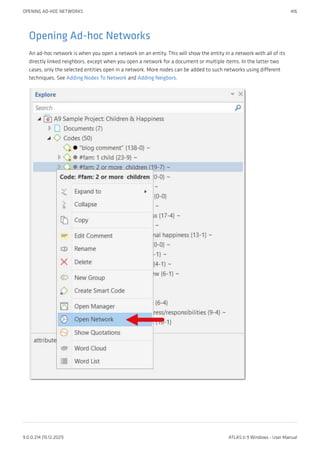 Opening Ad-hoc Networks
An ad-hoc network is when you open a network on an entity. This will show the entity in a network with all of its
directly linked neighbors, except when you open a network for a document or multiple items. In the latter two
cases, only the selected entities open in a network. More nodes can be added to such networks using different
techniques. See Adding Nodes To Network and Adding Neigbors.
OPENING AD-HOC NETWORKS 416
9.0.0.214 (15.12.2021) ATLAS.ti 9 Windows - User Manual
 