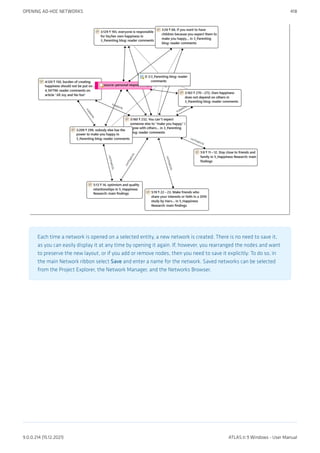 Each time a network is opened on a selected entity, a new network is created. There is no need to save it,
as you can easily display it at any time by opening it again. If, however, you rearranged the nodes and want
to preserve the new layout, or if you add or remove nodes, then you need to save it explicitly: To do so, in
the main Network ribbon select Save and enter a name for the network. Saved networks can be selected
from the Project Explorer, the Network Manager, and the Networks Browser.
OPENING AD-HOC NETWORKS 418
9.0.0.214 (15.12.2021) ATLAS.ti 9 Windows - User Manual
 