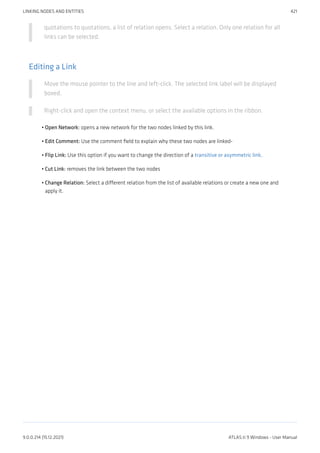 quotations to quotations, a list of relation opens. Select a relation. Only one relation for all
links can be selected.
Editing a Link
Move the mouse pointer to the line and left-click. The selected link label will be displayed
boxed.
Right-click and open the context menu, or select the available options in the ribbon.
Open Network: opens a new network for the two nodes linked by this link.
Edit Comment: Use the comment field to explain why these two nodes are linked-
Flip Link: Use this option if you want to change the direction of a transitive or asymmetric link.
Cut Link: removes the link between the two nodes
Change Relation: Select a different relation from the list of available relations or create a new one and
apply it.
•
•
•
•
•
LINKING NODES AND ENTITIES 421
9.0.0.214 (15.12.2021) ATLAS.ti 9 Windows - User Manual
 