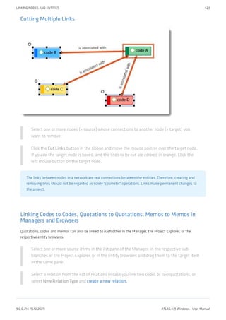 Cutting Multiple Links
Select one or more nodes (= source) whose connections to another node (= target) you
want to remove.
Click the Cut Links button in the ribbon and move the mouse pointer over the target node.
If you do the target node is boxed, and the links to be cut are colored in orange. Click the
left mouse button on the target node.
The links between nodes in a network are real connections between the entities. Therefore, creating and
removing links should not be regarded as solely "cosmetic" operations. Links make permanent changes to
the project.
Linking Codes to Codes, Quotations to Quotations, Memos to Memos in
Managers and Browsers
Quotations, codes and memos can also be linked to each other in the Manager, the Project Explorer, or the
respective entity browsers.
Select one or more source items in the list pane of the Manager, in the respective sub-
branches of the Project Explorer, or in the entity browsers and drag them to the target item
in the same pane.
Select a relation from the list of relations in case you link two codes or two quotations, or
select New Relation Type and create a new relation.
LINKING NODES AND ENTITIES 423
9.0.0.214 (15.12.2021) ATLAS.ti 9 Windows - User Manual
 