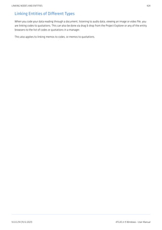 Linking Entities of Different Types
When you code your data reading through a document, listening to audio data, viewing an image or video file, you
are linking codes to quotations. This can also be done via drag & drop from the Project Explorer or any of the entity
browsers to the list of codes or quotations in a manager.
This also applies to linking memos to codes, or memos to quotations.
LINKING NODES AND ENTITIES 424
9.0.0.214 (15.12.2021) ATLAS.ti 9 Windows - User Manual
 