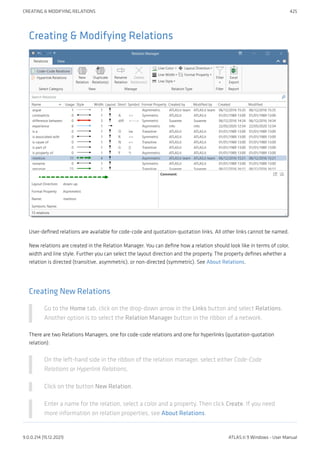 Creating & Modifying Relations
User-defined relations are available for code-code and quotation-quotation links. All other links cannot be named.
New relations are created in the Relation Manager. You can define how a relation should look like in terms of color,
width and line style. Further you can select the layout direction and the property. The property defines whether a
relation is directed (transitive, asymmetric), or non-directed (symmetric). See About Relations.
Creating New Relations
Go to the Home tab, click on the drop-down arrow in the Links button and select Relations.
Another option is to select the Relation Manager button in the ribbon of a network.
There are two Relations Managers, one for code-code relations and one for hyperlinks (quotation-quotation
relation):
On the left-hand side in the ribbon of the relation manager, select either Code-Code
Relations or Hyperlink Relations.
Click on the button New Relation.
Enter a name for the relation, select a color and a property. Then click Create. If you need
more information on relation properties, see About Relations.
CREATING & MODIFYING RELATIONS 425
9.0.0.214 (15.12.2021) ATLAS.ti 9 Windows - User Manual
 