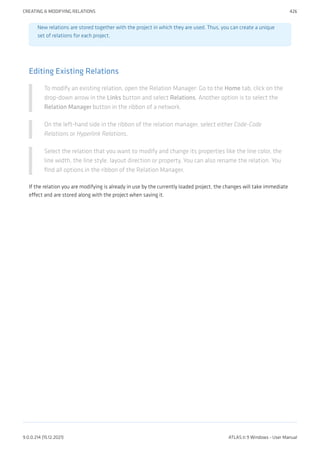 New relations are stored together with the project in which they are used. Thus, you can create a unique
set of relations for each project.
Editing Existing Relations
To modify an existing relation, open the Relation Manager: Go to the Home tab, click on the
drop-down arrow in the Links button and select Relations. Another option is to select the
Relation Manager button in the ribbon of a network.
On the left-hand side in the ribbon of the relation manager, select either Code-Code
Relations or Hyperlink Relations.
Select the relation that you want to modify and change its properties like the line color, the
line width, the line style, layout direction or property. You can also rename the relation. You
find all options in the ribbon of the Relation Manager.
If the relation you are modifying is already in use by the currently loaded project, the changes will take immediate
effect and are stored along with the project when saving it.
CREATING & MODIFYING RELATIONS 426
9.0.0.214 (15.12.2021) ATLAS.ti 9 Windows - User Manual
 