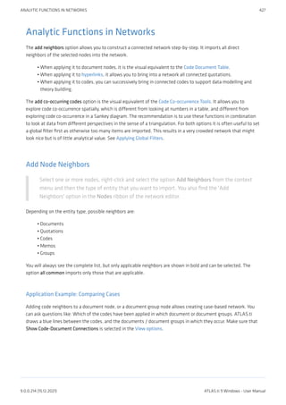 Analytic Functions in Networks
The add neighbors option allows you to construct a connected network step-by-step. It imports all direct
neighbors of the selected nodes into the network.
When applying it to document nodes, it is the visual equivalent to the Code Document Table.
When applying it to hyperlinks, it allows you to bring into a network all connected quotations.
When applying it to codes, you can successively bring in connected codes to support data modelling and
theory building.
The add co-occurring codes option is the visual equivalent of the Code Co-occurrence Tools. It allows you to
explore code co-occurrence spatially, which is different from looking at numbers in a table, and different from
exploring code co-occurrence in a Sankey diagram. The recommendation is to use these functions in combination
to look at data from different perspectives in the sense of a triangulation. For both options it is often useful to set
a global filter first as otherwise too many items are imported. This results in a very crowded network that might
look nice but is of little analytical value. See Applying Global Filters.
Add Node Neighbors
Select one or more nodes, right-click and select the option Add Neighbors from the context
menu and then the type of entity that you want to import. You also find the 'Add
Neighbors' option in the Nodes ribbon of the network editor.
Depending on the entity type, possible neighbors are:
Documents
Quotations
Codes
Memos
Groups
You will always see the complete list, but only applicable neighbors are shown in bold and can be selected. The
option all common imports only those that are applicable.
Application Example: Comparing Cases
Adding code neighbors to a document node, or a document group node allows creating case-based network. You
can ask questions like: Which of the codes have been applied in which document or document groups. ATLAS.ti
draws a blue lines between the codes, and the documents / document groups in which they occur. Make sure that
Show Code-Document Connections is selected in the View options.
•
•
•
•
•
•
•
•
ANALYTIC FUNCTIONS IN NETWORKS 427
9.0.0.214 (15.12.2021) ATLAS.ti 9 Windows - User Manual
 