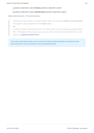 quotations coded with a code A enclose quotations coded with a code B
quotations coded with a code A code the same quotations coded with a code B
See Available Operators > Proximity Operators.
Select one or more codes in a network editor, right-click and select Add Co-occurring Codes.
This option is also available from the Nodes ribbon.
tip
In order to achieve meaningful results, it is often useful to set a code group as global filter
first. Think about which concepts you want to relate to each other and add those to a code
group. See Applying Global Filters.
If you have no idea which codes co-occur, and you first want to explore possible co-occurrences in your
data, the Code Co-occurrence Explorer is the more appropriate tool.
•
•
ANALYTIC FUNCTIONS IN NETWORKS 429
9.0.0.214 (15.12.2021) ATLAS.ti 9 Windows - User Manual
 
