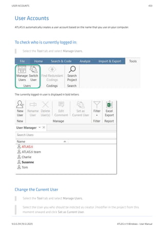 User Accounts
ATLAS.ti automatically creates a user account based on the name that you use on your computer.
To check who is currently logged in:
Select the Tool tab and select Manage Users.
The currently logged-in user is displayed in bold letters:
Change the Current User
Select the Tool tab and select Manage Users.
Select the User you who should be indicted as creator /modifier in the project from this
moment onward and click Set as Current User.
USER ACCOUNTS 433
9.0.0.214 (15.12.2021) ATLAS.ti 9 Windows - User Manual
 