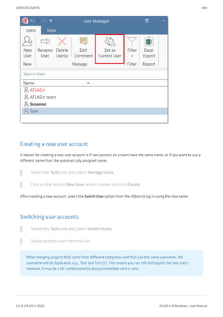 Creating a new user account
A reason for creating a new user account is if two persons on a team have the same name, or if you want to use a
different name than the automatically assigned name.
Select the Tools tab and select Manage Users.
Click on the button New User, enter a name and click Create.
After creating a new account, select the Switch User option from the ribbon to log in using the new name.
Switching user accounts
Select the Tools tab and select Switch Users.
Select another user from the list.
When merging projects that come from different computers and that use the same username, the
username will be duplicated, e.g., Tom and Tom (2). This means you can still distinguish the two users.
However, it may be a bit cumbersome to always remember who is who.
USER ACCOUNTS 434
9.0.0.214 (15.12.2021) ATLAS.ti 9 Windows - User Manual
 