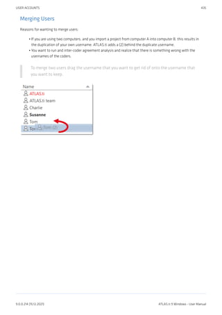 Merging Users
Reasons for wanting to merge users:
If you are using two computers, and you import a project from computer A into computer B, this results in
the duplication of your own username. ATLAS.ti adds a (2) behind the duplicate username.
You want to run and inter-coder agreement analysis and realize that there is something wrong with the
usernames of the coders.
To merge two users drag the username that you want to get rid of onto the username that
you want to keep.
•
•
USER ACCOUNTS 435
9.0.0.214 (15.12.2021) ATLAS.ti 9 Windows - User Manual
 