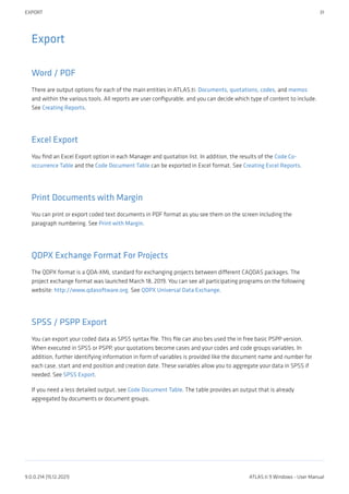 Export
Word / PDF
There are output options for each of the main entities in ATLAS.ti: Documents, quotations, codes, and memos
and within the various tools. All reports are user configurable, and you can decide which type of content to include.
See Creating Reports.
Excel Export
You find an Excel Export option in each Manager and quotation list. In addition, the results of the Code Co-
occurrence Table and the Code Document Table can be exported in Excel format. See Creating Excel Reports.
Print Documents with Margin
You can print or export coded text documents in PDF format as you see them on the screen including the
paragraph numbering. See Print with Margin.
QDPX Exchange Format For Projects
The QDPX format is a QDA-XML standard for exchanging projects between different CAQDAS packages. The
project exchange format was launched March 18, 2019. You can see all participating programs on the following
website: http://www.qdasoftware.org. See QDPX Universal Data Exchange.
SPSS / PSPP Export
You can export your coded data as SPSS syntax file. This file can also bes used the in free basic PSPP version.
When executed in SPSS or PSPP, your quotations become cases and your codes and code groups variables. In
addition, further identifying information in form of variables is provided like the document name and number for
each case, start and end position and creation date. These variables allow you to aggregate your data in SPSS if
needed. See SPSS Export.
If you need a less detailed output, see Code Document Table. The table provides an output that is already
aggregated by documents or document groups.
EXPORT 31
9.0.0.214 (15.12.2021) ATLAS.ti 9 Windows - User Manual
 