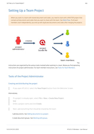 Setting Up a Team Project
When you work in a team with shared document and codes, you need to start with a MASTER project that
contains all documents and codes that you want to share with the team. See Work Flow. If all team
members start independently, you end up with duplicate documents and codes after merging the projects.
The
instructions are organized by the various tasks involved when working in a team. Below you find operating
instructions for project administrator. For team member instructions, see Tasks for Team Members.
Tasks of the Project Administrator
Creating and distributing the project
If you open ATLAS.ti, select the New Project button from the Welcome Screen.
Alternatively:
If a project is already open, select File > New > Create New Project.
Inst
Enter a project name and click Create.
Next, add everything that should be shared by the team:
add documents. See Adding documents to a project.
create document groups. See Working with groups.
•
•
SETTING UP A TEAM PROJECT 436
9.0.0.214 (15.12.2021) ATLAS.ti 9 Windows - User Manual
 