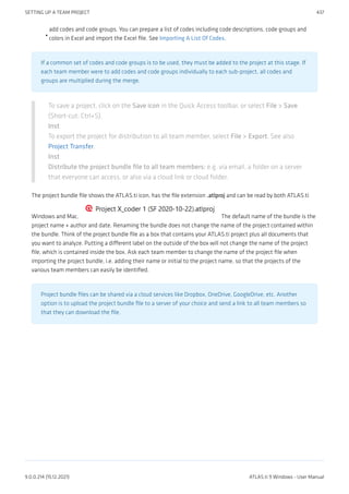 add codes and code groups. You can prepare a list of codes including code descriptions, code groups and
colors in Excel and import the Excel file. See Importing A List Of Codes.
If a common set of codes and code groups is to be used, they must be added to the project at this stage. If
each team member were to add codes and code groups individually to each sub-project, all codes and
groups are multiplied during the merge.
To save a project, click on the Save icon in the Quick Access toolbar, or select File > Save
(Short-cut: Ctrl+S).
Inst
To export the project for distribution to all team member, select File > Export. See also
Project Transfer.
Inst
Distribute the project bundle file to all team members: e.g. via email, a folder on a server
that everyone can access, or also via a cloud link or cloud folder.
The project bundle file shows the ATLAS.ti icon, has the file extension .atlproj and can be read by both ATLAS.ti
Windows and Mac. The default name of the bundle is the
project name + author and date. Renaming the bundle does not change the name of the project contained within
the bundle. Think of the project bundle file as a box that contains your ATLAS.ti project plus all documents that
you want to analyze. Putting a different label on the outside of the box will not change the name of the project
file, which is contained inside the box. Ask each team member to change the name of the project file when
importing the project bundle, i.e. adding their name or initial to the project name, so that the projects of the
various team members can easily be identified.
Project bundle files can be shared via a cloud services like Dropbox, OneDrive, GoogleDrive, etc. Another
option is to upload the project bundle file to a server of your choice and send a link to all team members so
that they can download the file.
•
SETTING UP A TEAM PROJECT 437
9.0.0.214 (15.12.2021) ATLAS.ti 9 Windows - User Manual
 