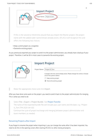 If this is the second or third time around that you import the Master project, the project
name with the added coder name/initials already exists. ATLAS.ti will recognize this and
offers the following two choices:
Keep current project as a snapshot.
Overwrite existing project.
As you previously exported your project to send it to the project administrator, you already have a backup of your
project. Therefore, it will be OK in most cases to overwrite the existing project.
Make the appropriate choice and click Import.
After you have done some work on the project, you need to send it back to the project administrator for merging.
This is what you need to do:
Select File > Export > Project Bundle. See Project Transfer.
The name of the exported bundle file will include your user name and the date, e.g. 'Project
X_Tom (TM 2020-04-30)'.
Continue the cycle of project exchange and merging between project administrator and
team members as needed.
Renaming Projects after Import
If you forgot to rename the project when importing it, you can change the name after it has been imported. You
need to do this in the opening screen after starting ATLAS.ti or after closing all projects.
•
•
TEAM PROJECT: TASKS FOR TEAM MEMBERS 439
9.0.0.214 (15.12.2021) ATLAS.ti 9 Windows - User Manual
 