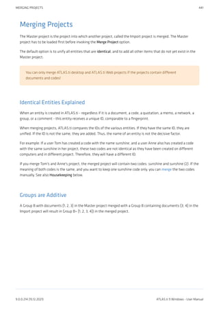 Merging Projects
The Master project is the project into which another project, called the Import project is merged. The Master
project has to be loaded first before invoking the Merge Project option.
The default option is to unify all entities that are identical, and to add all other items that do not yet exist in the
Master project.
You can only merge ATLAS.ti desktop and ATLAS.ti Web projects if the projects contain different
documents and codes!
Identical Entities Explained
When an entity is created in ATLAS.ti - regardless if it is a document, a code, a quotation, a memo, a network, a
group, or a comment - this entity receives a unique ID, comparable to a fingerprint.
When merging projects, ATLAS.ti compares the IDs of the various entities. If they have the same ID, they are
unified. If the ID is not the same, they are added. Thus, the name of an entity is not the decisive factor.
For example: If a user Tom has created a code with the name sunshine, and a user Anne also has created a code
with the same sunshine in her project, these two codes are not identical as they have been created on different
computers and in different project. Therefore, they will have a different ID.
If you merge Tom's and Anne's project, the merged project will contain two codes: sunshine and sunshine (2). If the
meaning of both codes is the same, and you want to keep one sunshine code only, you can merge the two codes
manually. See also Housekeeping below.
Groups are Additive
A Group B with documents {1, 2, 3} in the Master project merged with a Group B containing documents {3, 4} in the
Import project will result in Group B= {1, 2, 3, 4}) in the merged project.
MERGING PROJECTS 441
9.0.0.214 (15.12.2021) ATLAS.ti 9 Windows - User Manual
 