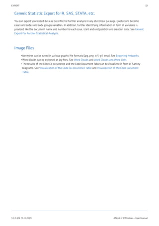 Generic Statistic Export for R, SAS, STATA, etc.
You can export your coded data as Excel file for further analysis in any statistical package. Quotations become
cases and codes and code groups variables. In addition, further identifying information in form of variables is
provided like the document name and number for each case, start and end position and creation date. See Generic
Export For Further Statistical Analysis.
Image Files
Networks can be saved in various graphic file formats (jpg, png, tiff, gif, bmp). See Exporting Networks.
Word clouds can be exported as jpg files. See Word Clouds and Word Clouds and Word Lists.
The results of the Code Co-occurrence and the Code Document Table can be visualized in form of Sankey
Diagrams. See Visualization of the Code Co-occurrence Table and Visualization of the Code Document
Table.
•
•
•
EXPORT 32
9.0.0.214 (15.12.2021) ATLAS.ti 9 Windows - User Manual
 