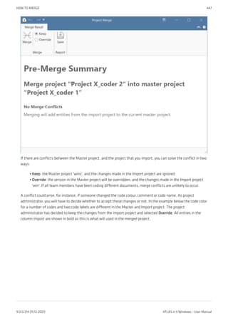 If there are conflicts between the Master project, and the project that you import, you can solve the conflict in two
ways:
Keep: the Master project 'wins', and the changes made in the Import project are ignored.
Override: the version in the Master project will be overridden, and the changes made in the Import project
'win'. If all team members have been coding different documents, merge conflicts are unlikely to occur.
A conflict could arise, for instance, if someone changed the code colour, comment or code name. As project
administrator, you will have to decide whether to accept these changes or not. In the example below the code color
for a number of codes and two code labels are different in the Master and Import project. The project
administrator has decided to keep the changes from the import project and selected Override. All entries in the
column Import are shown in bold as this is what will used in the merged project.
•
•
HOW TO MERGE 447
9.0.0.214 (15.12.2021) ATLAS.ti 9 Windows - User Manual
 
