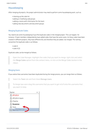 Housekeeping
After merging all projects, the project administrator may need to perform some housekeeping work, such as:
cleaning up the code list
adding or modifying code groups
adding a memo with information for the team
adding new documents and document groups
Merging Duplicate Codes
You need to do some housekeeping if you find duplicate codes in the merged project. This can happen, for
instance, if team members independently have added codes that have the same name. As these codes have been
created in different projects, they have different IDs and therefore they are added, not merged. The naming
convention for duplicate codes is as follows:
code A
code A (2)
Duplicate codes can be merged as follows:
Open the Code Manager. Highlight the codes that you want to merge, right click and select
the Merge Codes option from the context menu, or click on the Merge Codes button in the
ribbon.
Merging Users
If you realize that usernames have been duplicated during the merge process, you can merge them as follows:
Select the Tools tab and from there Manage Users.
To merge two users drag the username that you want to get rid of onto the username that
you want to keep.
•
•
•
•
•
•
HOW TO MERGE 450
9.0.0.214 (15.12.2021) ATLAS.ti 9 Windows - User Manual
 