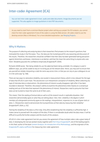 Inter-coder Agreement (ICA)
You can test inter-coder agreement in text, audio and video documents. Image documents are not
supported. This also applies to image quotations in text PDF documents.
As you need to start from a common Master project when setting up a project for ICA analysis, you cannot
check for inter-coder agreement if one of the coders is using the Web version. All coders need to use the
desktop version (Mac or Windows). For a more detailed explanation, see Merging Projects.
Why It Matters
The purpose of collecting and analyzing data is that researchers find answers to the research questions that
motivated the study in the first place. Thus, the data are the trusted ground for any reasoning and discussion of
the results. Therefore, the researchers should be confident that their data has been generated taking precaution
against distortions and biases, intentional or accidental, and that the mean the same thing to anyone who uses
them. Reliability grounds this confidence empirically (Krippendorff, 2004).
Richards (2009) wrote: "But being reliable (to use the adjective) beats being unreliable. If a category is used in
different ways, you will be unable to rely on it to bring you all the relevant data. Hence, you may wish to ensure that
you yourself are reliably interpreting a code the same way across time, or that you can rely on your colleagues to use
it in the same way" (p. 108).
There are two ways to rationalize reliability, one routed in measurement theory, which is less relevant for the type
of data that ATLAS.ti users have. The second one is an interpretivist conception of reliability. When collecting any
type of interview data or observations, the phenomena of interest usually disappears right after it has been
recorded or observed. Therefore, the analyst's ability to examine the phenomena relies heavily on a consensual
reading and use of the data that represent the phenomena of interest. Researchers need to presume that their
data can be trusted to mean the same to all of their users.
This means "that the reading of textual data as well as of the research results is replicable elsewhere, that
researchers demonstrably agree on what they are talking about. Here, then, reliability is the degree in which
members of a designated community agree on the readings, interpretations, responses to, or uses of given texts or
data. [...] Researchers need to demonstrate the trustworthiness of their data by measuring their reliability"
(Krippendorff, 2004, p. 212).
Testing the reliability of the data is a first step. Only after establishing that the reliability is sufficiently high, it
makes sense to proceed with the analysis of the data. If there is considerable doubt what the data mean, it will be
difficult to justify the further analysis and the results of this analysis.
ATLAS.ti's inter-coder agreement tool lets you assess the agreement of how multiple coders code a given body of
data. In developing the tool we worked closely together with Prof. Klaus Krippendorff, one of the leading experts
in this field, author of the book Content Analysis: An Introduction of Its Methodology, and the originator of the
Krippendorff's alpha coefficient for measuring inter-coder agreement.
INTER-CODER AGREEMENT (ICA) 451
9.0.0.214 (15.12.2021) ATLAS.ti 9 Windows - User Manual
 