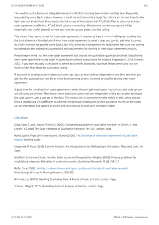 The need for such a tool as an integrated element in ATLAS.ti has long been evident and has been frequently
requested by users. By its nature, however, it could not and cannot be a magic "just click a button and hope for the
best" solution kind of tool. If you randomly click on any of the choices that ATLAS.ti offers to calculate an inter-
coder agreement coefficient, ATLAS.ti will calculate something. Whether the number you receive will be
meaningful and useful depends on how you have set up your project and the coding.
This means if you want to test for inter-coder agreement, it requires at least a minimal willingness to delve into
the basic theoretical foundations of what inter-coder agreement is, what it does and can do, and what it cannot
do. In this manual, we provide some basics, but this cannot be a replacement for reading the literature and coming
to understand the underlying assumptions and requirements for running an inter-coder agreement analysis.
Please keep in mind that the inter-coder agreement tool crosses the qualitative-quantitative divide. Establishing
inter-coder agreement has its origin in quantitative content analysis (see for instance Krippendorff, 2018; Schreier,
2012). If you want to apply it and want to adhere to scientific standards, you must follow some rules that are
much stricter than those for qualitative coding.
If you want to develop a code system as a team, yes, you can start coding independently and then see what you
get. But this approach can only be an initial brainstorming at best. It cannot be used for testing inter-coder
agreement.
A good time for checking inter-coder agreement is when the principal investigator has built a stable code system
and all codes are defined. Then two or more additional coders that are independent of the person who developed
the code system code a sub-set of the data. This means, this is somewhere in the middle of the coding process.
Once a satisfactory ICA coefficient is achieved, the principal investigator has the assurance that his or her codes
can be understood and applied by others and can continue to work with the code system.
Literature
Guba, Egon G. and Lincoln, Yvonna S. (2005). Competing paradigms in qualitative research, in Denzin, N. and
Lincoln, Y.S. (eds) The Sage Handbook of Qualitative Research, 191–225. London: Sage.
Harris, Judith, Pryor, Jeffry and Adams, Sharon (2006). The Challenge of Intercoder Agreement in Qualitative
Inquiry. Working paper.
Krippendorff, Klaus (2018). Content Analysis: An Introduction to Its Methodology. 4th edition. Thousand Oaks, CA:
Sage.
MacPhail, Catherine, Khoza, Nomhle, Abler, Laurie and Ranganathan, Meghna (2015). Process guidelines for
establishing Intercoder Reliability in qualitative studies. Qualitative Research, 16 (2), 198-212.
Rolfe, Gary (2006). Validity, trustworthiness and rigour: quality and the idea of qualitative research.
Methodological Issues in Nursing Research, 304-310.
Richards, Lyn (2009). Handling Qualitative Data: A Practical Guide, 2nd edn. London: Sage.
Schreier, Margrit (2012). Qualitative Content Analysis in Practice. London: Sage.
INTER-CODER AGREEMENT (ICA) 452
9.0.0.214 (15.12.2021) ATLAS.ti 9 Windows - User Manual
 