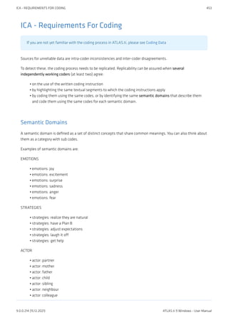 ICA - Requirements For Coding
If you are not yet familiar with the coding process in ATLAS.ti, please see Coding Data
Sources for unreliable data are intra-coder inconsistencies and inter-coder disagreements.
To detect these, the coding process needs to be replicated. Replicability can be assured when several
independently working coders (at least two) agree:
on the use of the written coding instruction
by highlighting the same textual segments to which the coding instructions apply
by coding them using the same codes, or by identifying the same semantic domains that describe them
and code them using the same codes for each semantic domain.
Semantic Domains
A semantic domain is defined as a set of distinct concepts that share common meanings. You can also think about
them as a category with sub codes.
Examples of semantic domains are:
EMOTIONS
emotions: joy
emotions: excitement
emotions: surprise
emotions: sadness
emotions: anger
emotions: fear
STRATEGIES
strategies: realize they are natural
strategies: have a Plan B
strategies: adjust expectations
strategies: laugh it off
strategies: get help
ACTOR
actor: partner
actor: mother
actor: father
actor: child
actor: sibling
actor: neighbour
actor: colleague
•
•
•
•
•
•
•
•
•
•
•
•
•
•
•
•
•
•
•
•
•
ICA - REQUIREMENTS FOR CODING 453
9.0.0.214 (15.12.2021) ATLAS.ti 9 Windows - User Manual
 