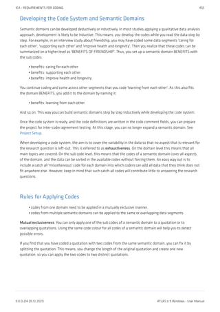 Developing the Code System and Semantic Domains
Semantic domains can be developed deductively or inductively. In most studies applying a qualitative data analysis
approach, development is likely to be inductive. This means, you develop the codes while you read the data step by
step. For example, in an interview study about friendship, you may have coded some data segments 'caring for
each other', 'supporting each other' and 'improve health and longevity'. Then you realize that these codes can be
summarized on a higher level as 'BENEFITS OF FRIENDSHIP'. Thus, you set up a semantic domain BENEFITS with
the sub codes:
benefits: caring for each other
benefits: supporting each other
benefits: improve health and longevity
You continue coding and come across other segments that you code 'learning from each other'. As this also fits
the domain BENEFITS, you add it to the domain by naming it:
benefits: learning from each other
And so on. This way you can build semantic domains step by step inductively while developing the code system.
Once the code system is ready, and the code definitions are written in the code comment fields, you can prepare
the project for inter-coder agreement testing. At this stage, you can no longer expand a semantic domain. See
Project Setup.
When developing a code system, the aim is to cover the variability in the data so that no aspect that is relevant for
the research question is left-out. This is referred to as exhaustiveness. On the domain level this means that all
main topics are covered. On the sub code level, this means that the codes of a semantic domain cover all aspects
of the domain, and the data can be sorted in the available codes without forcing them. An easy way out is to
include a catch all 'miscellaneous' code for each domain into which coders can add all data that they think does not
fit anywhere else. However, keep in mind that such catch-all codes will contribute little to answering the research
questions.
Rules for Applying Codes
codes from one domain need to be applied in a mutually exclusive manner.
codes from multiple semantic domains can be applied to the same or overlapping data segments.
Mutual exclusiveness: You can only apply one of the sub codes of a semantic domain to a quotation or to
overlapping quotations. Using the same code colour for all codes of a semantic domain will help you to detect
possible errors.
If you find that you have coded a quotation with two codes from the same semantic domain, you can fix it by
splitting the quotation. This means, you change the length of the original quotation and create one new
quotation, so you can apply the two codes to two distinct quotations.
•
•
•
•
•
•
ICA - REQUIREMENTS FOR CODING 455
9.0.0.214 (15.12.2021) ATLAS.ti 9 Windows - User Manual
 