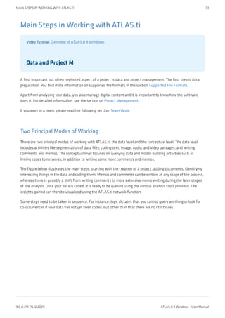 Main Steps in Working with ATLAS.ti
Video Tutorial: Overview of ATLAS.ti 9 Windows
Data and Project M
A first important but often neglected aspect of a project is data and project management. The first step is data
preparation. You find more information on supported file formats in the section Supported File Formats.
Apart from analyzing your data, you also manage digital content and it is important to know how the software
does it. For detailed information, see the section on Project Management.
If you work in a team, please read the following section: Team Work.
Two Principal Modes of Working
There are two principal modes of working with ATLAS.ti, the data level and the conceptual level. The data level
includes activities like segmentation of data files; coding text, image, audio, and video passages; and writing
comments and memos. The conceptual level focuses on querying data and model-building activities such as
linking codes to networks, in addition to writing some more comments and memos.
The figure below illustrates the main steps, starting with the creation of a project, adding documents, identifying
interesting things in the data and coding them. Memos and comments can be written at any stage of the process,
whereas there is possibly a shift from writing comments to more extensive memo writing during the later stages
of the analysis. Once your data is coded, it is ready to be queried using the various analysis tools provided. The
insights gained can then be visualized using the ATLAS.ti network function.
Some steps need to be taken in sequence. For instance, logic dictates that you cannot query anything or look for
co-occurrences if your data has not yet been coded. But other than that there are no strict rules.
MAIN STEPS IN WORKING WITH ATLAS.TI 33
9.0.0.214 (15.12.2021) ATLAS.ti 9 Windows - User Manual
 