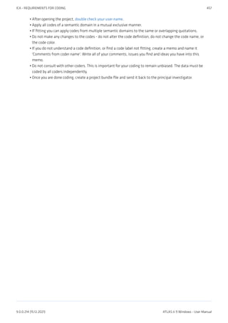 After opening the project, double check your user name.
Apply all codes of a semantic domain in a mutual exclusive manner.
If fitting you can apply codes from multiple semantic domains to the same or overlapping quotations.
Do not make any changes to the codes - do not alter the code definition, do not change the code name, or
the code color.
If you do not understand a code definition, or find a code label not fitting, create a memo and name it
'Comments from coder name'. Write all of your comments, issues you find and ideas you have into this
memo.
Do not consult with other coders. This is important for your coding to remain unbiased. The data must be
coded by all coders independently.
Once you are done coding, create a project bundle file and send it back to the principal investigator.
•
•
•
•
•
•
•
ICA - REQUIREMENTS FOR CODING 457
9.0.0.214 (15.12.2021) ATLAS.ti 9 Windows - User Manual
 