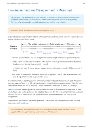 How Agreement and Disagreement is Measured
The coefficients that are available measure the extent of agreement or disagreement of different coders.
Based on this measure one can infer reliability, but the coefficients do not measure reliability directly.
Therefore: what is measured is inter-coder agreement and not inter-coder reliability.
Agreement is what we measure; reliability is what we infer from it.
Suppose two coders are given a text and code it following the provided instructions. After they are done, they give
you the following record of their coding:
There is agreement on the first pair of segments in terms of length and location (agreement: 10 units).
On the second pair they agree in length but not in location. There is agreement on an intersection of the
data (agreement; 12 units, disagreement: 2 + 2 units).
In the third pair, coder 'A' finds a segment relevant, which is not recognized by coder 'B' (disagreement: 4
units).
The largest disagreement is observed in the last pair of segments. Coder 'A' takes a narrower view than
coder 'B' (agreement: 4 units, disagreement: 6 units).
In terms of your ATLAS.ti coding, you need to think of your document as a textual continuum. Each character of
your text is a unit of analysis for ICA, starting at character 1 and ending for instance at character 17500. For audio
and video documents, the unit of analysis is a second. Images can currently not be used in an ICA analysis.
The quotation itself does not go into the analysis, but the characters or seconds that have been coded. In other
words, if each coder creates quotations, it is not a total disagreement if they have not highlighted the exact same
segment. The part of the quotations that overlap go into the analysis as agreement; the other parts as
disagreement.
Another option is to work with pre-defined quotations. So that coders only need to apply the codes. For more
information see Project Setup.
You can test inter-coder agreement in text, audio and video documents. Image documents are not
supported. This also applies to image quotations in text PDF documents.
•
•
•
•
HOW AGREEMENT AND DISAGREEMENT IS MEASURED 458
9.0.0.214 (15.12.2021) ATLAS.ti 9 Windows - User Manual
 