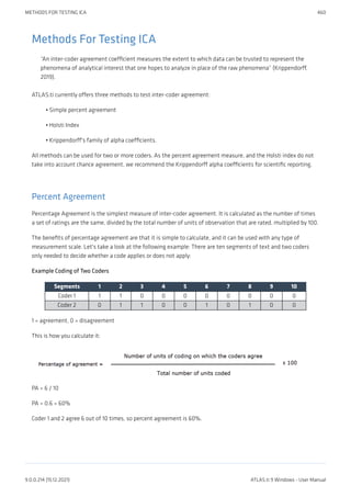 Methods For Testing ICA
“An inter-coder agreement coefficient measures the extent to which data can be trusted to represent the
phenomena of analytical interest that one hopes to analyze in place of the raw phenomena” (Krippendorff,
2019).
ATLAS.ti currently offers three methods to test inter-coder agreement:
Simple percent agreement
Holsti Index
Krippendorff's family of alpha coefficients.
All methods can be used for two or more coders. As the percent agreement measure, and the Holsti index do not
take into account chance agreement, we recommend the Krippendorff alpha coefficients for scientific reporting.
Percent Agreement
Percentage Agreement is the simplest measure of inter-coder agreement. It is calculated as the number of times
a set of ratings are the same, divided by the total number of units of observation that are rated, multiplied by 100.
The benefits of percentage agreement are that it is simple to calculate, and it can be used with any type of
measurement scale. Let's take a look at the following example: There are ten segments of text and two coders
only needed to decide whether a code applies or does not apply:
Example Coding of Two Coders
Segments 1 2 3 4 5 6 7 8 9 10
Coder 1 1 1 0 0 0 0 0 0 0 0
Coder 2 0 1 1 0 0 1 0 1 0 0
1 = agreement, 0 = disagreement
This is how you calculate it:
PA = 6 / 10
PA = 0.6 = 60%
Coder 1 and 2 agree 6 out of 10 times, so percent agreement is 60%.
•
•
•
METHODS FOR TESTING ICA 460
9.0.0.214 (15.12.2021) ATLAS.ti 9 Windows - User Manual
 