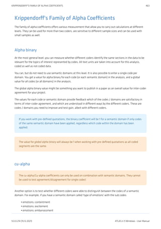 Krippendorff's Family of Alpha Coefficients
The family of alpha coefficients offers various measurement that allow you to carry out calculations at different
levels. They can be used for more than two coders, are sensitive to different sample sizes and can be used with
small samples as well.
Alpha binary
At the most general level, you can measure whether different coders identify the same sections in the data to be
relevant for the topics of interest represented by codes. All text units are taken into account for this analysis,
coded as well as not coded data.
You can, but do not need to use semantic domains at this level. It is also possible to enter a single code per
domain. You get a value for alpha binary for each code (or each semantic domain) in the analysis, and a global
value for all codes (or all domains) in the analysis.
The global alpha binary value might be something you want to publish in a paper as an overall value for inter-coder
agreement for your project.
The values for each code or semantic domain provide feedback which of the codes / domains are satisfactory in
terms of inter-coder agreement, and which are understood in different ways by the different coders. These are
codes / domains you need to improve and test gain, albeit with different coders.
If you work with pre-defined quotations, the binary coefficient will be 1 for a semantic domain if only codes
of the same semantic domain have been applied, regardless which code within the domain has been
applied.
The value for global alpha binary will always be 1 when working with pre-defined quotations as all coded
segments are the same.
cu-alpha
The cu-alpha/Cu-alpha coefficients can only be used on combination with semantic domains. They cannot
be used to test agreement/disagreement for single codes!
Another option is to test whether different coders were able to distinguish between the codes of a semantic
domain. For example, if you have a semantic domain called 'type of emotions' with the sub codes:
emotions::contentment
emotions::excitement
emotions::embarrassment
•
•
•
KRIPPENDORFF'S FAMILY OF ALPHA COEFFICIENTS 463
9.0.0.214 (15.12.2021) ATLAS.ti 9 Windows - User Manual
 