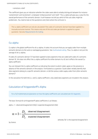 emotions::relief
The coefficient gives you an indication whether the coders were able to reliably distinguish between for instance
'contentment' and 'excitement', or between 'embarrassment' and 'relief'. The cu-alpha will give you a value for the
overall performance of the semantic domain. It will however not tell you which of the sub codes might be
problematic. You need to look at the quotations and check where the confusion is.
The cu-alpha coefficient can only be calculated if the codes of a semantic domain have been applied in a
mutually exclusive manner. This means only one of the sub codes per domain is applied to a given
quotation. See also Requirements for Coding.
Cu-alpha
Cu-alpha is the global coefficient for all cu-alphas. It takes into account that you can apply codes from multiple
semantic domains to the same or overlapping quotations. See multivalued coding. Thus, Cu-alpha is not just the
average of all cu-alphas.
If codes of a semantic domain 'A' have been applied to data segments that are coded with codes of a semantic
domain 'B', this does not affect the cu-alpha coefficient for either domain A or B, but it effects the overall Cu-
alpha coefficient.
You can interpret the Cu-alpha coefficient as indicating the extent to which coders agree on the presence or
absence of the semantic domains in the analysis. Formulated as a question: Could coders reliably identify that
data segments belong to a specific semantic domain, or did the various coders apply codes from other semantic
domains?
In the calculation for both the cu- and Cu-alpha coefficient, only coded data segments are included in the analysis.
Calculation of Krippendorff's Alpha
For a full mathematical explanation on how the alpha coefficients are calculated see ICA Appendix.
The basic formula for all Krippendorff alpha coefficients is as follows:
alpha = 1 - observed disagreement (Do)) / expected disagreement (De)
whereby 'De' is the expected disagreement
by chance.
•
KRIPPENDORFF'S FAMILY OF ALPHA COEFFICIENTS 464
9.0.0.214 (15.12.2021) ATLAS.ti 9 Windows - User Manual
 