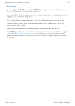 References
Banerjee, M., Capozzoli, M., McSweeney, L., Sinha, D. (1999). Beyond kappa: A review of interrater agreement
measures. The Canadian Journal of Statistics, Vol. 27 (1), 3-23.]
Cohen, Jacob (1960). A coefficient of agreement for nominal scales. Educational and Psychological Measurement.
20 (1): 37–46. doi:10.1177/001316446002000104.
Holsti, O. R. (1969). Content analysis for the social sciences and humanities, Reading, MA: Addison-Wesley.
Krippendorff, Klaus (2004/2012/2018). Content Analysis: An Introduction to Its Methodology. 2ed /3rd /4th
edition. Thousand Oaks, CA: Sage.
Zwick, Rebecca (1988). Another look at interrater agreement. Psychological Bulletin, 103, 347-387.
Xie, Q. (2013). Agree or disagree? A demonstration of an alternative statistic to cohens kappa for measuring the
extent and reliability of agreement between observer. In Proceedings of the Federal Committee on Statistical
Methodology Research Conference, The Council of Professional Associations on Federal Statistics, Washington,
DC, USA, 2013.
KRIPPENDORFF'S FAMILY OF ALPHA COEFFICIENTS 466
9.0.0.214 (15.12.2021) ATLAS.ti 9 Windows - User Manual
 
