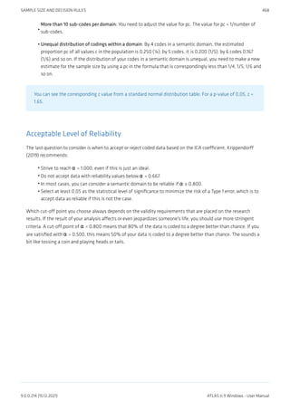 More than 10 sub-codes per domain: You need to adjust the value for pc. The value for pc = 1/number of
sub-codes.
Unequal distribution of codings within a domain: By 4 codes in a semantic domain, the estimated
proportion pc of all values c in the population is 0.250 (¼); by 5 codes, it is 0,200 (1/5); by 6 codes 0,167
(1/6) and so on. If the distribution of your codes in a semantic domain is unequal, you need to make a new
estimate for the sample size by using a pc in the formula that is correspondingly less than 1/4, 1/5, 1/6 and
so on.
You can see the corresponding z value from a standard normal distribution table. For a p-value of 0,05, z =
1,65.
Acceptable Level of Reliability
The last question to consider is when to accept or reject coded data based on the ICA coefficient. Krippendorff
(2019) recommends:
Strive to reach α = 1,000, even if this is just an ideal.
Do not accept data with reliability values below α = 0.667.
In most cases, you can consider a semantic domain to be reliable if α ≥ 0.800.
Select at least 0.05 as the statistical level of significance to minimize the risk of a Type 1 error, which is to
accept data as reliable if this is not the case.
Which cut-off point you choose always depends on the validity requirements that are placed on the research
results. If the result of your analysis affects or even jeopardizes someone's life, you should use more stringent
criteria. A cut-off point of α = 0.800 means that 80% of the data is coded to a degree better than chance. If you
are satisfied with α = 0.500, this means 50% of your data is coded to a degree better than chance. The sounds a
bit like tossing a coin and playing heads or tails.
•
•
•
•
•
•
SAMPLE SIZE AND DECISION RULES 468
9.0.0.214 (15.12.2021) ATLAS.ti 9 Windows - User Manual
 