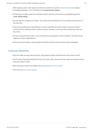 When applying codes, never apply more than one code from a specific semantic domain to a single or
overlapping quotations. This is referred to as mutual exclusive coding.
If fitting you can apply codes from multiple semantic domains to the same or overlapping quotations
(multi-valued coding).
Do not make any changes to the codes - do not alter the code definition, do not change the code name, or
the code color.
If you do not understand a code definition, or find a code label not fitting, create a memo and name it
'Comments from coder (yourname)'. Write all of your comments, issues you find and ideas you have into
this memo.
Do not consult with other coders. This is important for your coding to remain unbiased. The data must be
coded by all coders independently.
Once you are done coding, create a project bundle file and send it back to the principal investigator.
Continues Workflow
Once the coders are done with they work, they prepare a project bundle file and send it back to the PI.
The PI imports the project bundle files from each coder, checks the work of each coder and reads the memo
they have written (if any).
Next the projects need to be merged. See Merging projects for ICA analysis.
Then the PI can run the ICA analysis.
•
•
•
•
•
•
•
•
•
•
SETTING UP A PROJECT FOR INTER-CODER AGREEMENT ANALYSIS 471
9.0.0.214 (15.12.2021) ATLAS.ti 9 Windows - User Manual
 