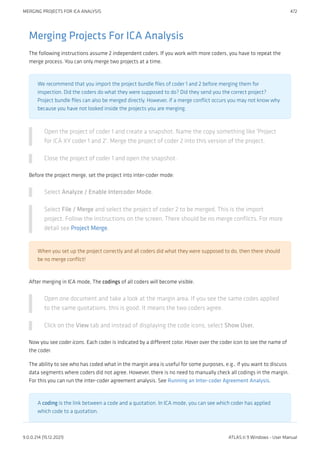 Merging Projects For ICA Analysis
The following instructions assume 2 independent coders. If you work with more coders, you have to repeat the
merge process. You can only merge two projects at a time.
We recommend that you import the project bundle files of coder 1 and 2 before merging them for
inspection. Did the coders do what they were supposed to do? Did they send you the correct project?
Project bundle files can also be merged directly. However, if a merge conflict occurs you may not know why
because you have not looked inside the projects you are merging.
Open the project of coder 1 and create a snapshot. Name the copy something like 'Project
for ICA XY coder 1 and 2'. Merge the project of coder 2 into this version of the project.
Close the project of coder 1 and open the snapshot.
Before the project merge, set the project into inter-coder mode:
Select Analyze / Enable Intercoder Mode.
Select File / Merge and select the project of coder 2 to be merged. This is the import
project. Follow the instructions on the screen. There should be no merge conflicts. For more
detail see Project Merge.
When you set up the project correctly and all coders did what they were supposed to do, then there should
be no merge conflict!
After merging in ICA mode, The codings of all coders will become visible.
Open one document and take a look at the margin area. If you see the same codes applied
to the same quotations, this is good. It means the two coders agree.
Click on the View tab and instead of displaying the code icons, select Show User.
Now you see coder icons. Each coder is indicated by a different color. Hover over the coder icon to see the name of
the coder.
The ability to see who has coded what in the margin area is useful for some purposes, e.g., if you want to discuss
data segments where coders did not agree. However, there is no need to manually check all codings in the margin.
For this you can run the inter-coder agreement analysis. See Running an Inter-coder Agreement Analysis.
A coding is the link between a code and a quotation. In ICA mode, you can see which coder has applied
which code to a quotation.
MERGING PROJECTS FOR ICA ANALYSIS 472
9.0.0.214 (15.12.2021) ATLAS.ti 9 Windows - User Manual
 